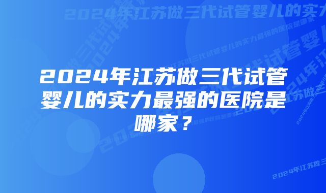 2024年江苏做三代试管婴儿的实力最强的医院是哪家？