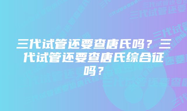 三代试管还要查唐氏吗？三代试管还要查唐氏综合征吗？