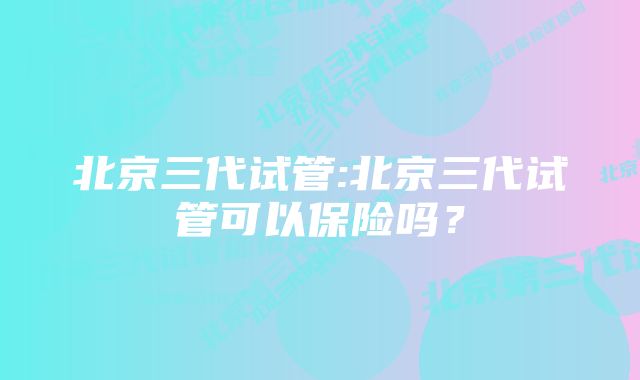 北京三代试管:北京三代试管可以保险吗？