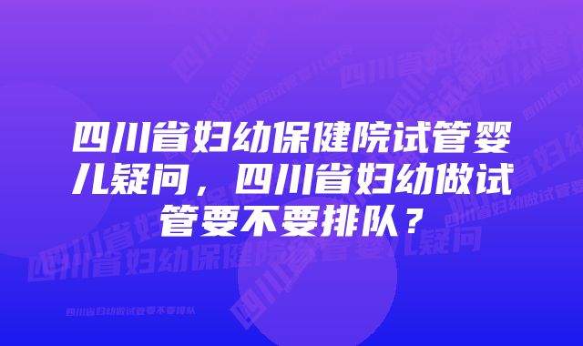 四川省妇幼保健院试管婴儿疑问，四川省妇幼做试管要不要排队？