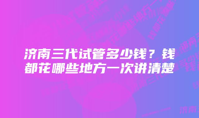 济南三代试管多少钱？钱都花哪些地方一次讲清楚