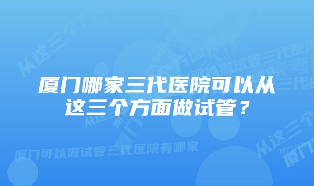 厦门哪家三代医院可以从这三个方面做试管？