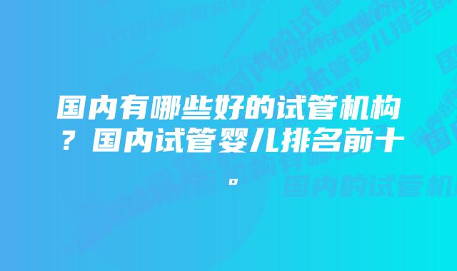 国内有哪些好的试管机构？国内试管婴儿排名前十。