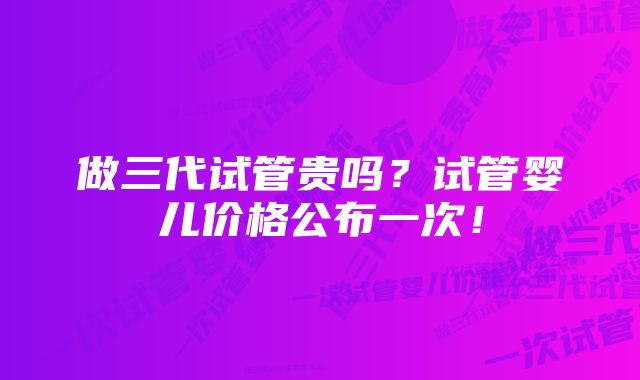 做三代试管贵吗？试管婴儿价格公布一次！