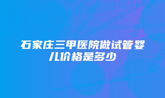 石家庄三甲医院做试管婴儿价格是多少