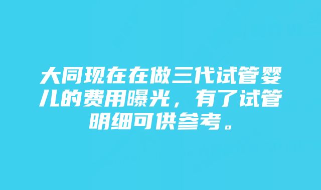 大同现在在做三代试管婴儿的费用曝光，有了试管明细可供参考。