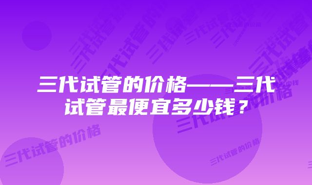 三代试管的价格——三代试管最便宜多少钱？