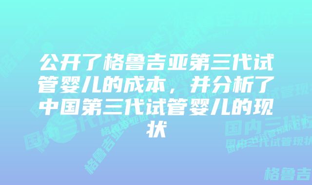 公开了格鲁吉亚第三代试管婴儿的成本，并分析了中国第三代试管婴儿的现状