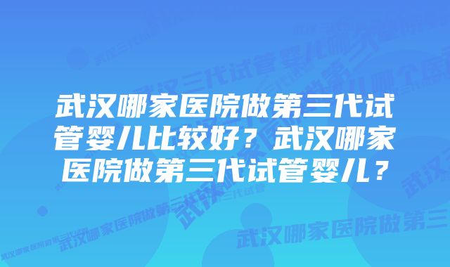 武汉哪家医院做第三代试管婴儿比较好？武汉哪家医院做第三代试管婴儿？