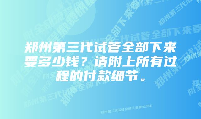 郑州第三代试管全部下来要多少钱？请附上所有过程的付款细节。