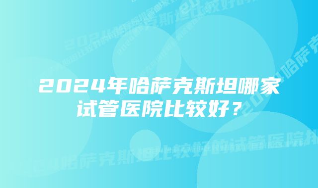 2024年哈萨克斯坦哪家试管医院比较好？