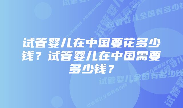 试管婴儿在中国要花多少钱？试管婴儿在中国需要多少钱？