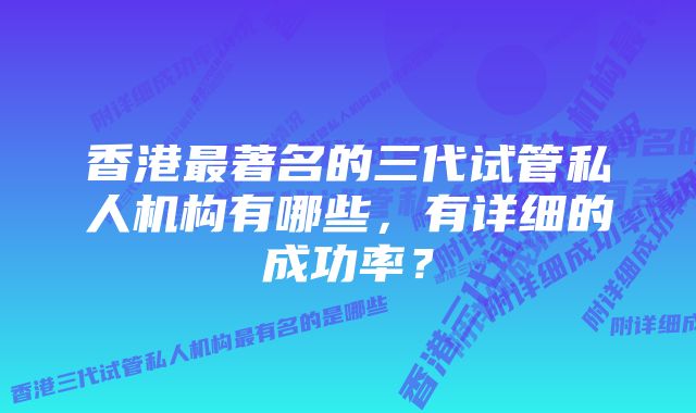 香港最著名的三代试管私人机构有哪些，有详细的成功率？