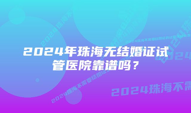 2024年珠海无结婚证试管医院靠谱吗？