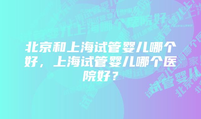 北京和上海试管婴儿哪个好，上海试管婴儿哪个医院好？