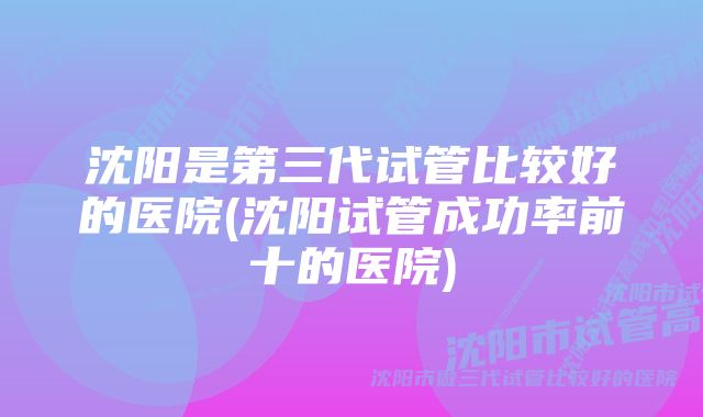 沈阳是第三代试管比较好的医院(沈阳试管成功率前十的医院)