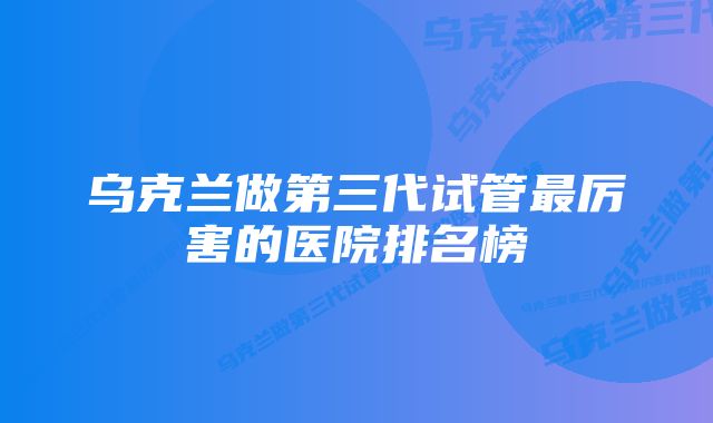 乌克兰做第三代试管最厉害的医院排名榜