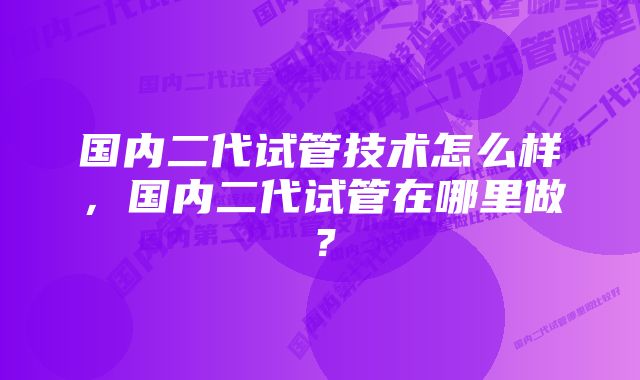 国内二代试管技术怎么样，国内二代试管在哪里做？