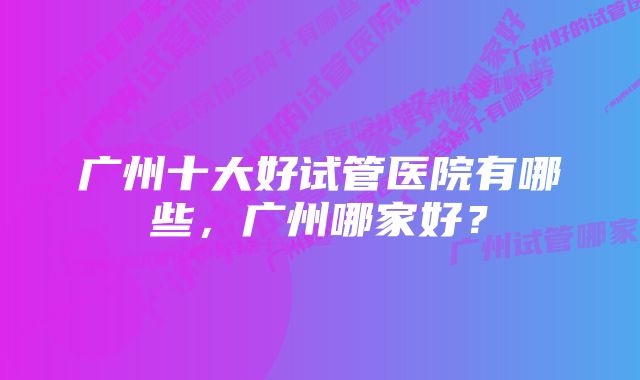 广州十大好试管医院有哪些，广州哪家好？