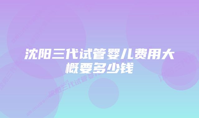 沈阳三代试管婴儿费用大概要多少钱