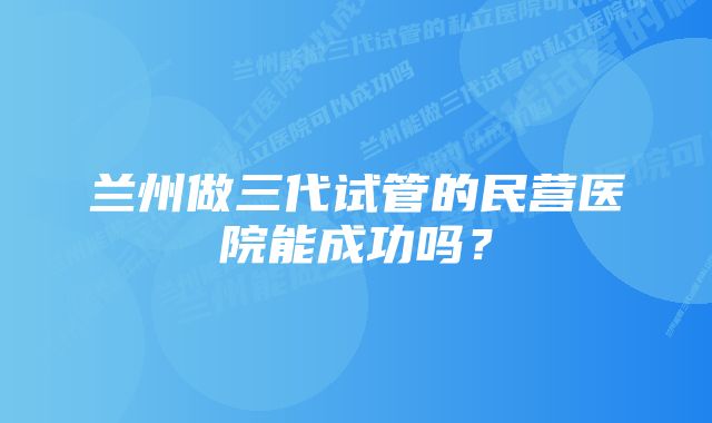 兰州做三代试管的民营医院能成功吗？