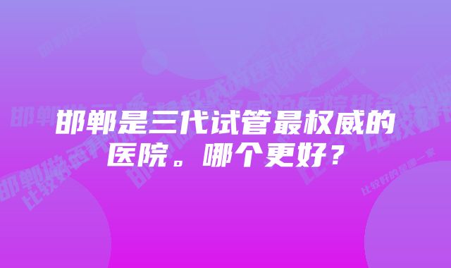 邯郸是三代试管最权威的医院。哪个更好？