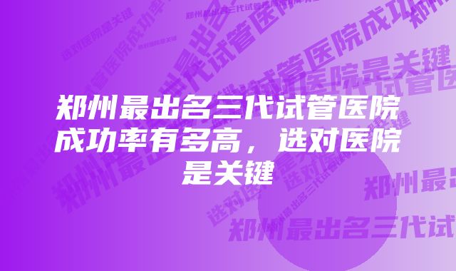 郑州最出名三代试管医院成功率有多高，选对医院是关键