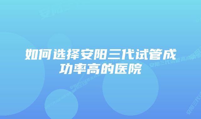 如何选择安阳三代试管成功率高的医院