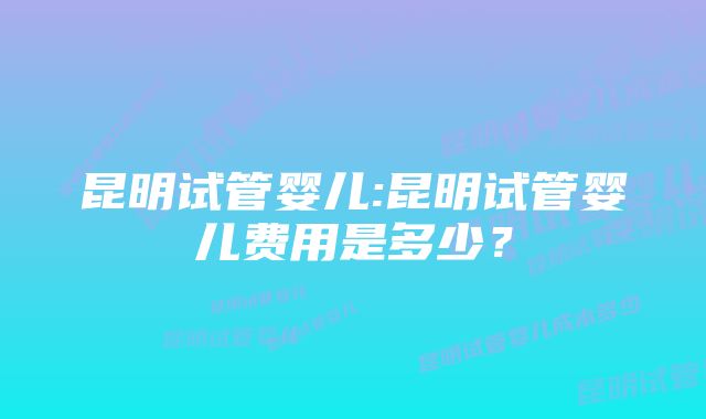 昆明试管婴儿:昆明试管婴儿费用是多少？