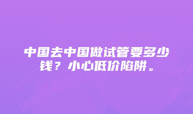 中国去中国做试管要多少钱？小心低价陷阱。