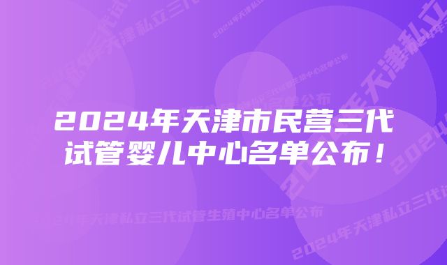 2024年天津市民营三代试管婴儿中心名单公布！