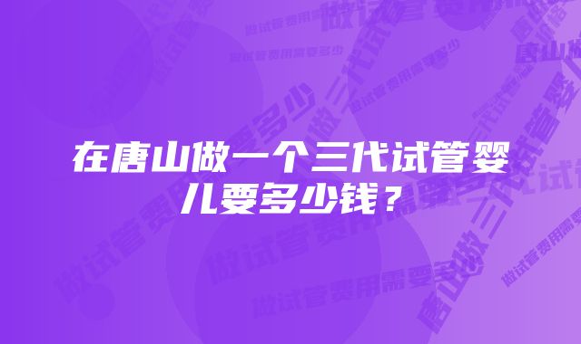 在唐山做一个三代试管婴儿要多少钱？