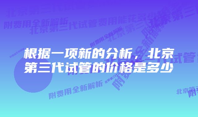 根据一项新的分析，北京第三代试管的价格是多少