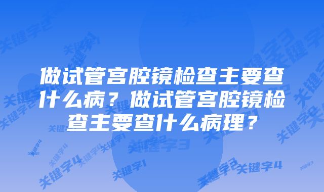 做试管宫腔镜检查主要查什么病？做试管宫腔镜检查主要查什么病理？