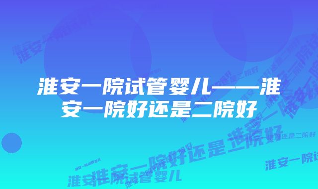 淮安一院试管婴儿——淮安一院好还是二院好