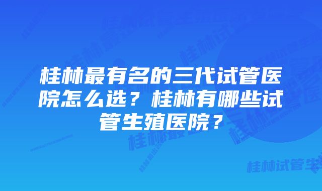 桂林最有名的三代试管医院怎么选？桂林有哪些试管生殖医院？