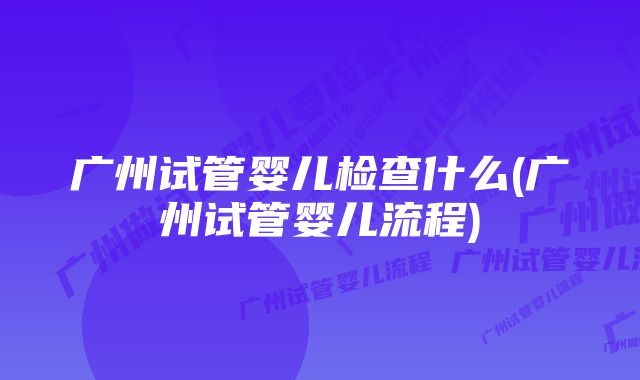 广州试管婴儿检查什么(广州试管婴儿流程)