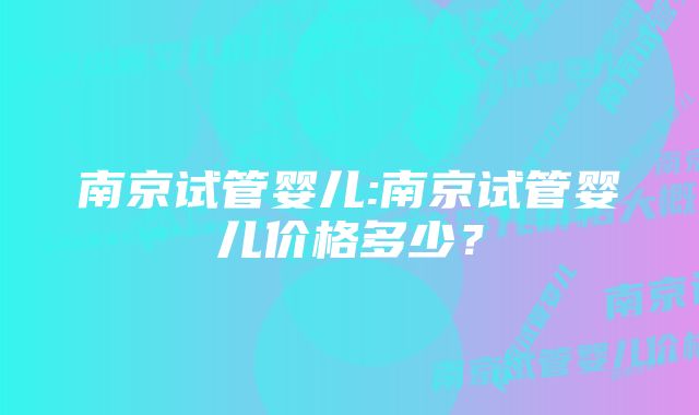 南京试管婴儿:南京试管婴儿价格多少？