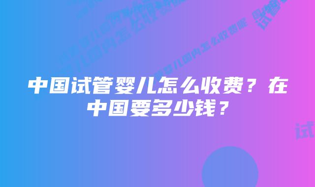 中国试管婴儿怎么收费？在中国要多少钱？