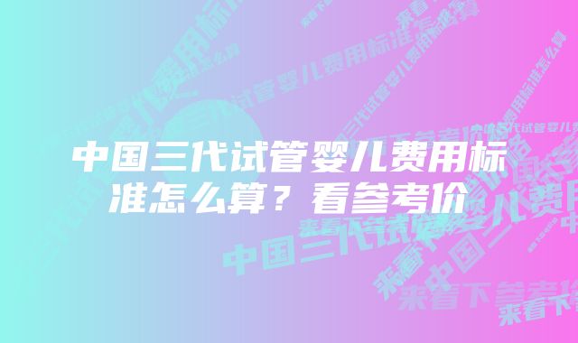 中国三代试管婴儿费用标准怎么算？看参考价