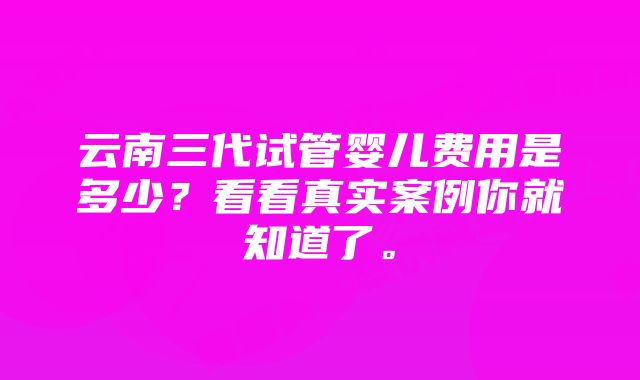 云南三代试管婴儿费用是多少？看看真实案例你就知道了。