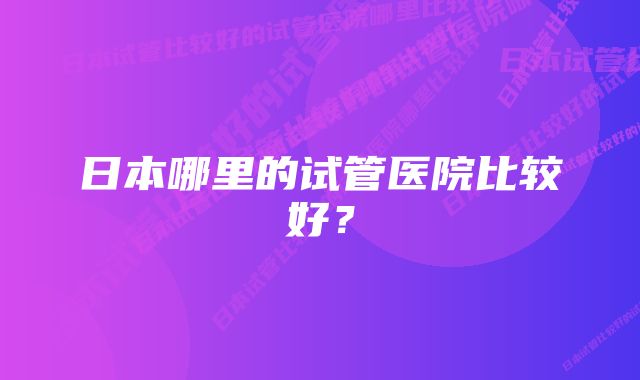 日本哪里的试管医院比较好？