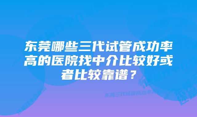 东莞哪些三代试管成功率高的医院找中介比较好或者比较靠谱？