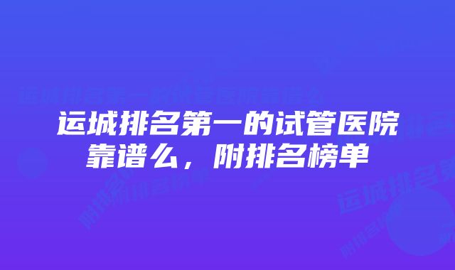 运城排名第一的试管医院靠谱么，附排名榜单