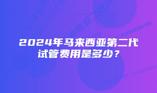 2024年马来西亚第二代试管费用是多少？