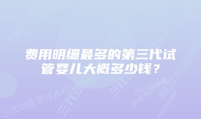 费用明细最多的第三代试管婴儿大概多少钱？