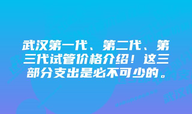 武汉第一代、第二代、第三代试管价格介绍！这三部分支出是必不可少的。