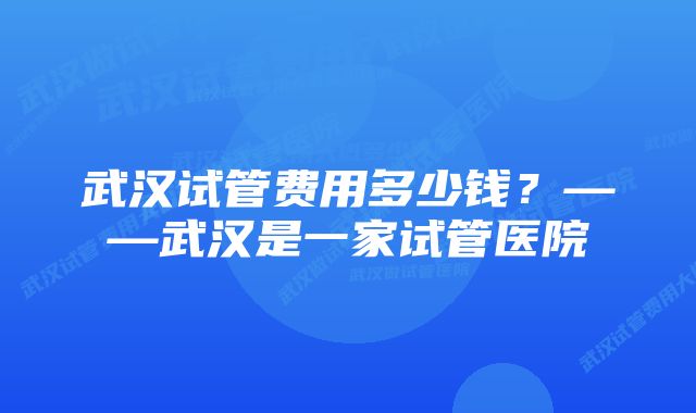 武汉试管费用多少钱？——武汉是一家试管医院