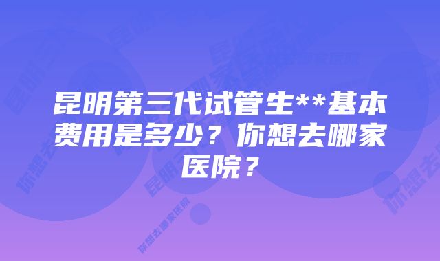 昆明第三代试管生**基本费用是多少？你想去哪家医院？