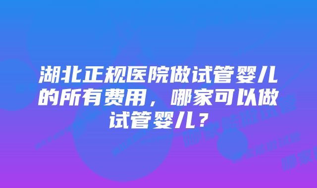 湖北正规医院做试管婴儿的所有费用，哪家可以做试管婴儿？